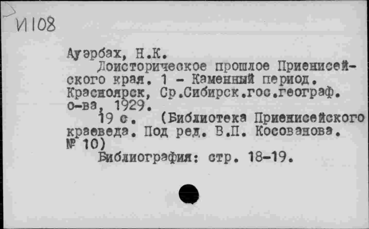 ﻿И108
Ауэрбах, Н.К.
.Доисторическое прошлое Приенисей-ского края. 1 - Каменный период. Красноярск, Ср.Сибирск.гос.географ, о-ва, 1929.
19 с. (Библиотека Приенисейского краеведа. Под ред. В.П. Косованова. IP 10)
Библиография: стр. 18-19.